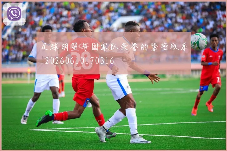 足球明星与国家队荣誉的紧密联系_20260610170316