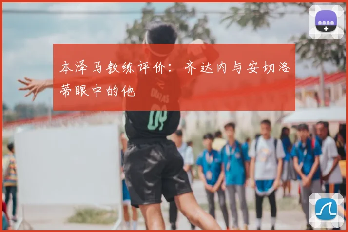本泽马教练评价：齐达内与安切洛蒂眼中的他