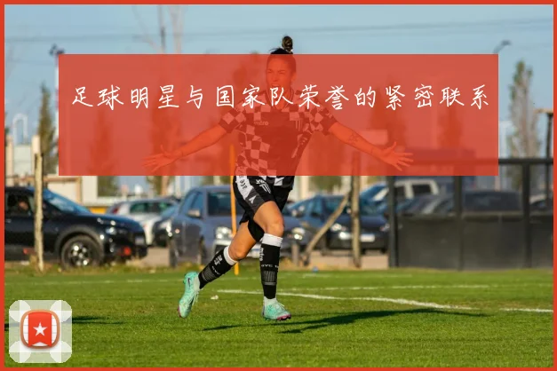 足球明星与国家队荣誉的紧密联系
