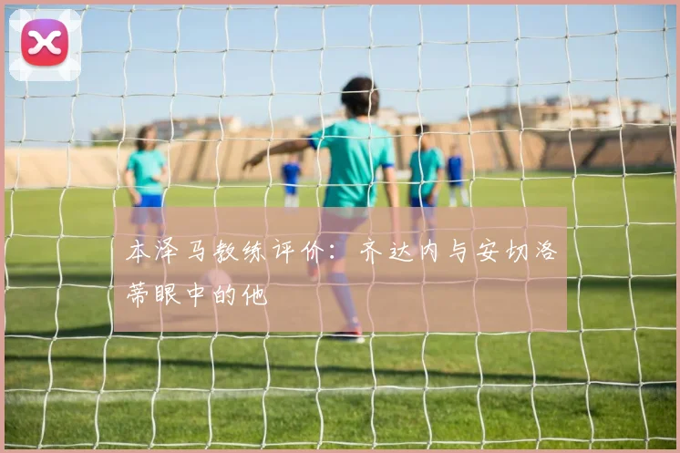 本泽马教练评价：齐达内与安切洛蒂眼中的他